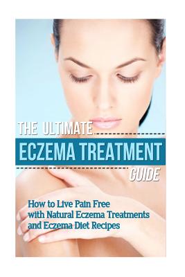 The Ultimate Eczema Treatment Guide: How to Live Pain Free With Natural Eczema Treatments and Eczema Diet Recipes