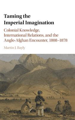 Taming the Imperial Imagination: Colonial Knowledge, International Relations, and the Anglo-afghan Encounter, 1808–1878