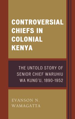 Controversial Chiefs in Colonial Kenya: The Untold Story of Senior Chief Waruhiu Wa Kung’u, 1890-1952