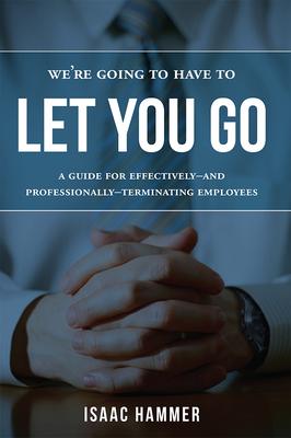 We’re Going to Have to Let You Go: A Guide for Effectively--and Professionally--Terminating Employees