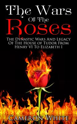 The Wars of the Roses: The Dynastic Wars and Legacy of the House of Tudor from Henry VI to Elizabeth I