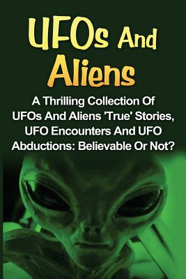 UFOs and Aliens: A Thrilling Collection of UFOs and Aliens True Stories, UFO Encounters and UFO Abductions: Believable or Not?