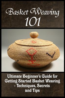 Basket Weaving 101: The Ultimate Beginner’s Guide for Getting Started Basket Weaving - Techniques, Secrets and Tips