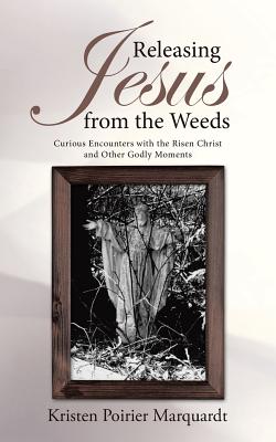 Releasing Jesus from the Weeds: Curious Encounters With the Risen Christ and Other Godly Moments