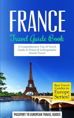 France Travel Guide Book: A Comprehensive Top Ten Travel Guide to France & Unforgettable French Travel