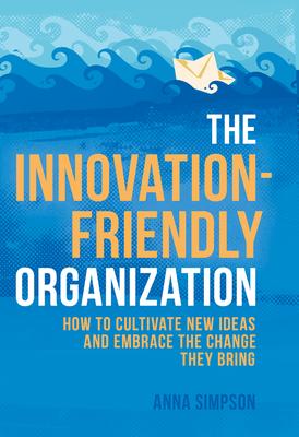 The Innovation-Friendly Organization: How to Cultivate New Ideas and Embrace the Change They Bring