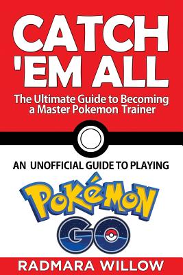 Catch ’Em All: The Ultimate Guide to Becoming a Master Pokemon Trainer: An Unofficial Guide to Playing Pokemon Go