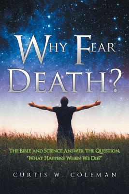 Why Fear Death?: The Bible and Science Answer the Question, What Happens When We Die?