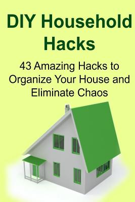 Diy Household Hacks: 43 Amazing Hacks to Organize Your House and Eliminate Chaos