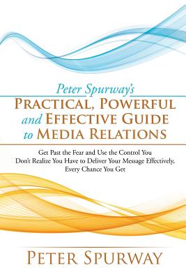 Peter Spurway’s Practical, Powerful and Effective Guide to Media Relations: Get Past the Fear and Use the Control You Don’t Real
