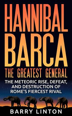 Hannibal Barca, the Greatest General: The Meteoric Rise, Defeat, and Destruction of Rome’s Fiercest Rival