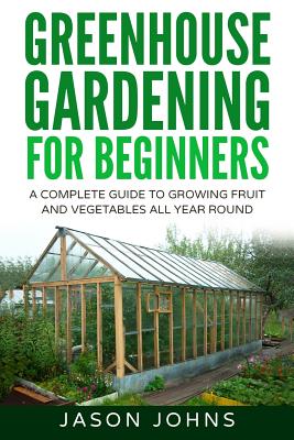 Greenhouse Gardening: A Beginners Guide to Growing Fruit and Vegetables All Year Long