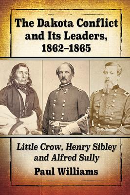 The Dakota Conflict and Its Leaders, 1862-1865: Little Crow, Henry Sibley and Alfred Sulley