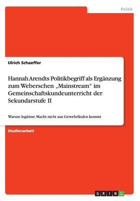 Hannah Arendts Politikbegriff als Ergänzung zum Weberschen Mainstream im Gemeinschaftskundeunterricht der Sekundarstufe II: Warum legitime Macht nic