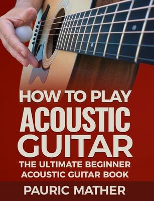 How To Play Acoustic Guitar: The Ultimate Beginner Acoustic Guitar Book