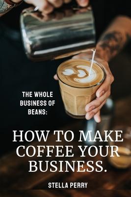 The Whole Business of Beans: How to Make Coffee Your Business