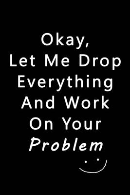 Let Me Drop Everything & Work On Your Problem: Blank Nifty Lined Journal Notebook - Wacky Messages inside for Colleagues Coworker - Funny Cool Office