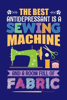 The Best Antidepressant Is A Sewing Machine And A Room Full Of Fabric: Sewing Journal, Sewer Notebook, Gift for Sewers Seamstress, Quilter Presents, S