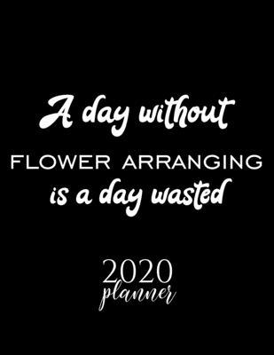 A Day Without Flower Arranging Is A Day Wasted 2020 Planner: Nice 2020 Calendar for Flower Arranging Fan - Christmas Gift Idea Flower Arranging Theme