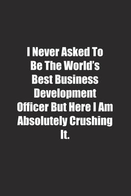 I Never Asked To Be The World’’s Best Business Development Officer But Here I Am Absolutely Crushing It.: Lined notebook