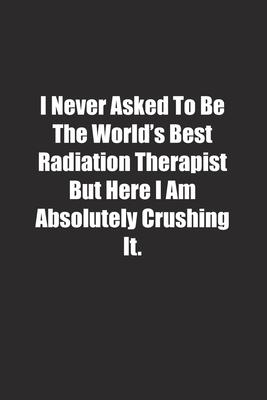 I Never Asked To Be The World’’s Best Radiation Therapist But Here I Am Absolutely Crushing It.: Lined notebook