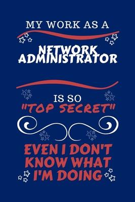 My Work As A Network Administrator Is So Top Secret Even I Don’’t Know What I’’m Doing: Perfect Gag Gift For A Top Secret Network Administrator - Blank