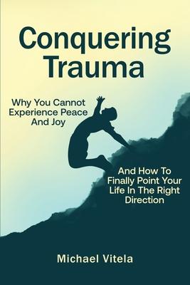 Conquering Trauma: Why You Cannot Experience Peace And Joy And How To Finally Point Your Life In The Right Direction