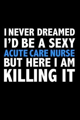 I never dreamed I’’d a sexy Acute Care Nurse but here I am killing it Career Journal 6 x 9 120 pages notebook: Funny Careers Graduation Notebook