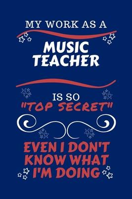 My Work As A Music Teacher Is So Top Secret Even I Don’’t Know What I’’m Doing: Perfect Gag Gift For A Top Secret Music Teacher - Blank Lined Notebook J