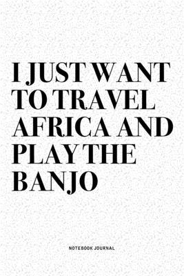 I Just Want To Travel Africa And Play The Banjo: A 6x9 Inch Diary Notebook Journal With A Bold Text Font Slogan On A Matte Cover and 120 Blank Lined P