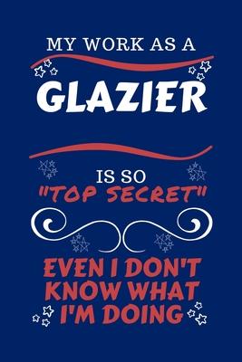 My Work As A Glazier Is So Top Secret Even I Don’’t Know What I’’m Doing: Perfect Gag Gift For A Top Secret Glazier - Blank Lined Notebook Journal - 100