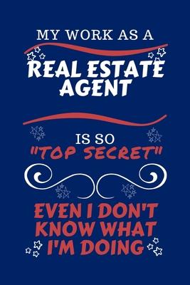 My Work As A Real Estate Agent Is So Top Secret Even I Don’’t Know What I’’m Doing: Perfect Gag Gift For A Top Secret Real Estate Agent - Blank Lined No