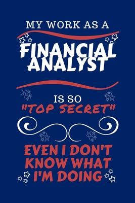 My Work As A Financial Analyst Is So Top Secret Even I Don’’t Know What I’’m Doing: Perfect Gag Gift For A Top Secret Financial Analyst - Blank Lined No