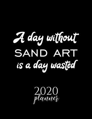 A Day Without Sand Art Is A Day Wasted 2020 Planner: Nice 2020 Calendar for Sand Art Fan - Christmas Gift Idea Sand Art Theme - Sand Art Lover Journal