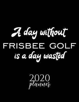 A Day Without Frisbee Golf Is A Day Wasted 2020 Planner: Nice 2020 Calendar for Frisbee Golf Fan - Christmas Gift Idea Frisbee Golf Theme - Frisbee Go