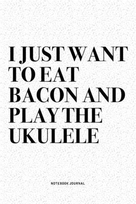 I Just Want To Eat Bacon And Play The Ukulele: A 6x9 Inch Diary Notebook Journal With A Bold Text Font Slogan On A Matte Cover and 120 Blank Lined Pag