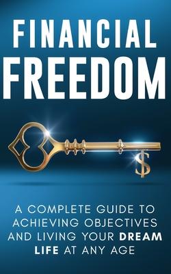 Financial Freedom: A Complete Guide to Achieving Objectives and Living Your Dream Life at Any Age