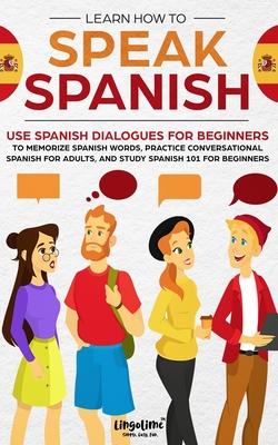 Learn How to Speak Spanish: Use Spanish Dialogues for Beginners to Memorize Spanish Words, Practice Conversational Spanish for Adults, and Study S