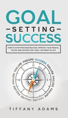 Goal Setting Success: How To Stop Procrastination, Improve Your Mental Focus, And Achieve Any Goal You Want in Life