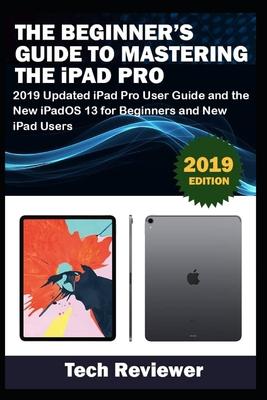 The Beginner’’s Guide to Mastering The iPad Pro: 2019 Updated iPad Pro User Guide and the New iPadOS 13 for Beginners and New iPad Users