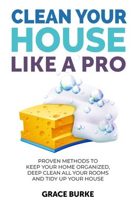 Clean Your House Like a Pro: Proven Methods To Keep Your Home Organized, Deep Clean All Your Rooms & Tidy Up Your House