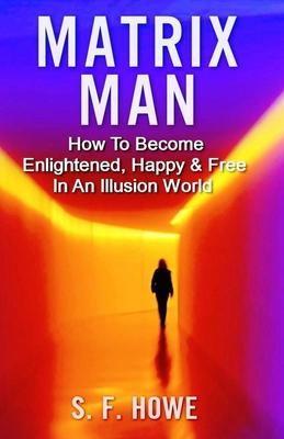 Matrix Man: How To Become Enlightened, Happy & Free In An Illusion World