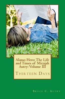 Alamo Hero: The Life and Times of Micajah Autry: Volume III: Thirteen Days