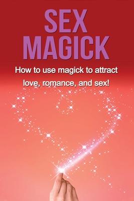 Sex Magick: How to Use Magick to Attract Love, Romance, and Sex!
