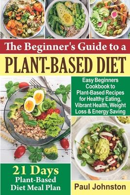 The Beginner’’s Guide to a Plant-Based Diet: Easy Beginners Cookbook to Plant-Based Recipes for Healthy Eating, Vibrant Health, Weight Loss and Energy