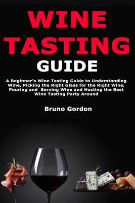 Wine Tasting Guide: A Beginner’’s Wine Tasting Guide to Understanding Wine, Picking the Right Glass for the Right Wine, Pouring and Serving