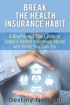 Break the Health Insurance Habit: A Brief onThe Limits of Today’’s Health Insurance Model and What You Can Do