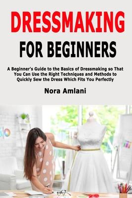 Dressmaking for Beginners: A Beginner’’s Guide to the Basics of Dressmaking so That You Can Use the Right Techniques and Methods to Quickly Sew th