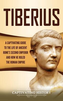 Tiberius: A Captivating Guide to the Life of Ancient Rome’’s Second Emperor and How He Ruled the Roman Empire