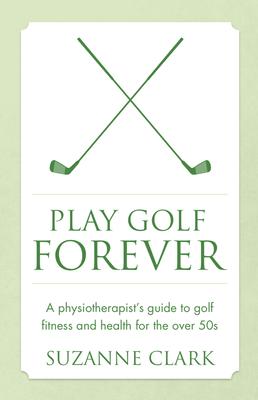 Play Golf Forever: A Physiotherapist’’s Guide to Golf Fitness and Health for the Over 50s